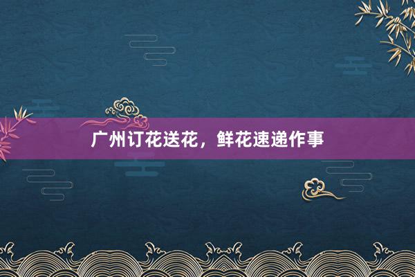 广州订花送花，鲜花速递作事